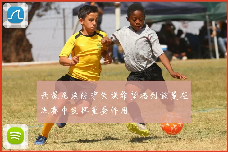 西蒙尼谈防守失误希望格列兹曼在决赛中发挥重要作用