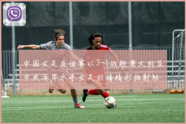 中国女足友谊赛以3-1战胜澳大利亚中央海岸水手女足刘靖精彩抽射助球队取胜