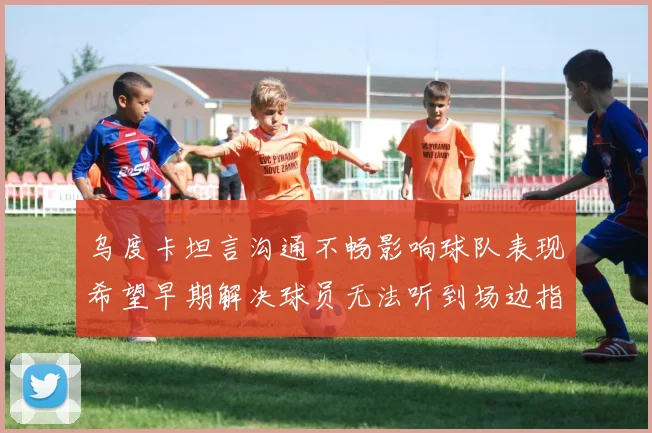 乌度卡坦言沟通不畅影响球队表现希望早期解决球员无法听到场边指令