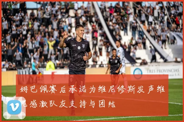 姆巴佩赛后承诺为维尼修斯发声维尼感激队友支持与团结