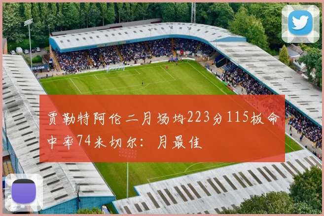 贾勒特阿伦二月场均223分115板命中率74米切尔：月最佳