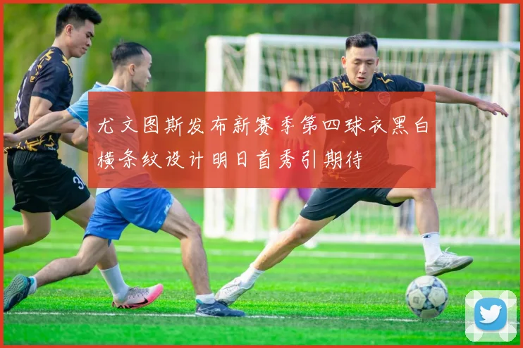 尤文图斯发布新赛季第四球衣黑白横条纹设计明日首秀引期待