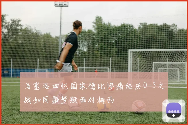 马塞洛回忆国家德比惨痛经历0-5之战如同噩梦般面对梅西