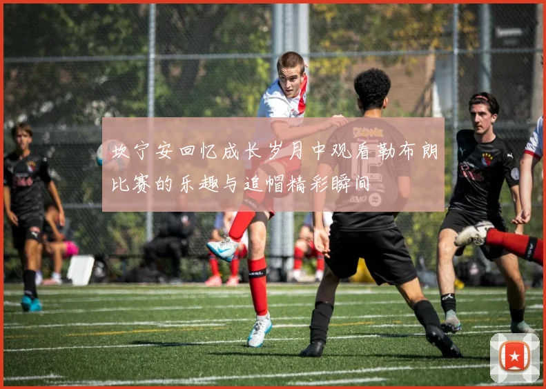 坎宁安回忆成长岁月中观看勒布朗比赛的乐趣与追帽精彩瞬间