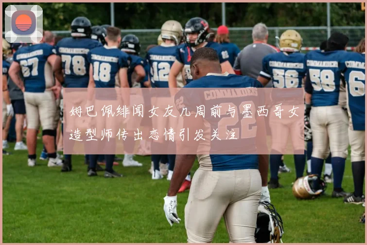 姆巴佩绯闻女友几周前与墨西哥女造型师传出恋情引发关注