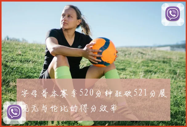 字母哥本赛季520分钟狂砍521分展现无与伦比的得分效率