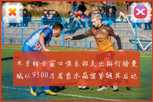 冬季转会窗口俱乐部支出排行榜曼城以9500万居首水晶宫紧随其后达8970万