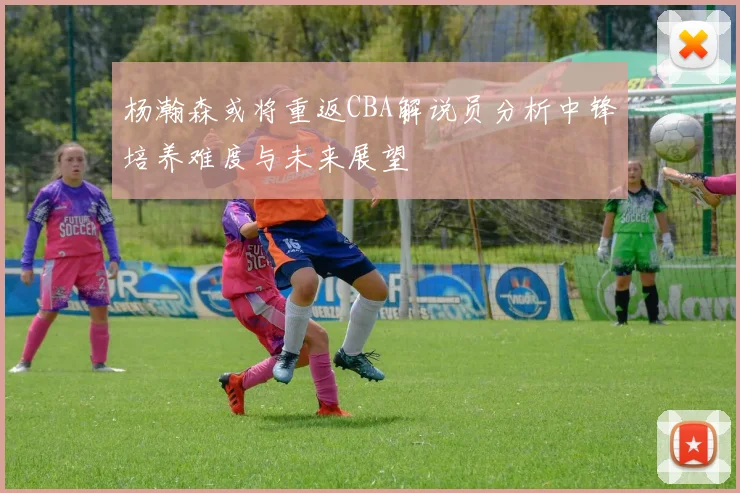 杨瀚森或将重返CBA解说员分析中锋培养难度与未来展望