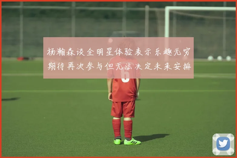 杨瀚森谈全明星体验表示乐趣无穷期待再次参与但无法决定未来安排