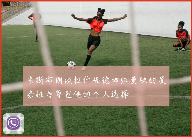 韦斯布朗谈拉什福德回归曼联的复杂性与尊重他的个人选择