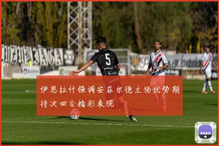 伊恩拉什强调安菲尔德主场优势期待次回合精彩表现