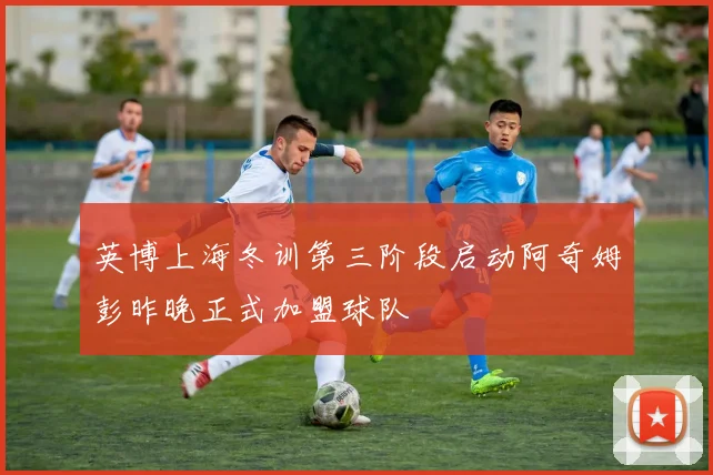 英博上海冬训第三阶段启动阿奇姆彭昨晚正式加盟球队