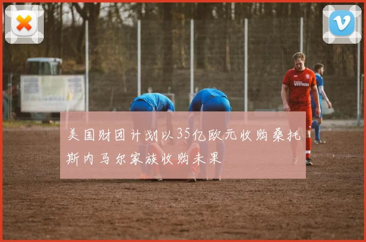 美国财团计划以35亿欧元收购桑托斯内马尔家族收购未果