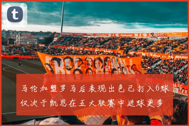 马伦加盟罗马后表现出色已打入6球仅次于凯恩在五大联赛中进球更多