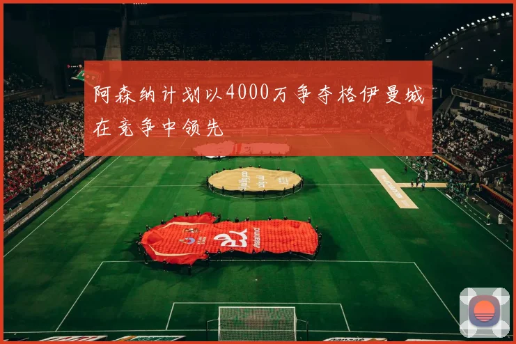 阿森纳计划以4000万争夺格伊曼城在竞争中领先