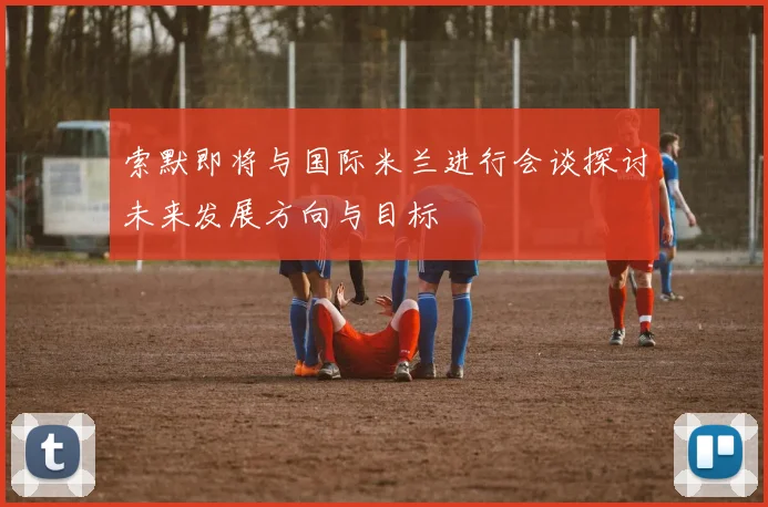索默即将与国际米兰进行会谈探讨未来发展方向与目标