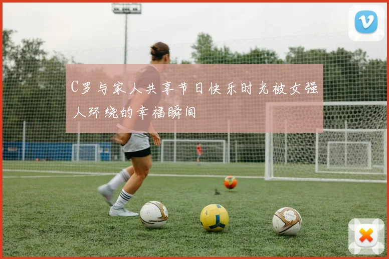 C罗与家人共享节日快乐时光被女强人环绕的幸福瞬间