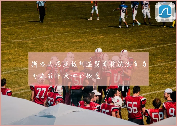 斯洛文尼亚裁判温契奇将执法皇马与本菲卡次回合较量