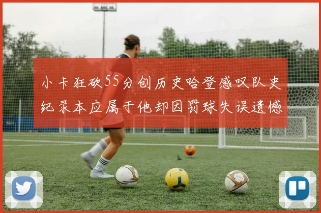 小卡狂砍55分创历史哈登感叹队史纪录本应属于他却因罚球失误遗憾错失