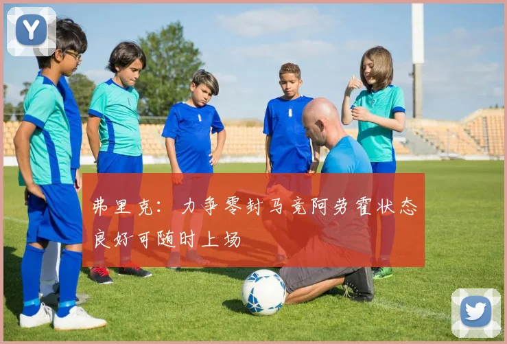 弗里克：力争零封马竞阿劳霍状态良好可随时上场
